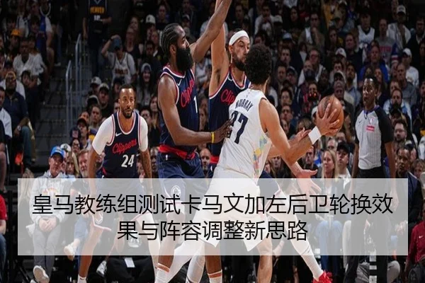 皇马教练组测试卡马文加左后卫轮换效果与阵容调整新思路